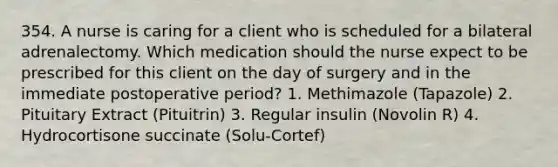 354. A nurse is caring for a client who is scheduled for a bilateral adrenalectomy. Which medication should the nurse expect to be prescribed for this client on the day of surgery and in the immediate postoperative period? 1. Methimazole (Tapazole) 2. Pituitary Extract (Pituitrin) 3. Regular insulin (Novolin R) 4. Hydrocortisone succinate (Solu-Cortef)