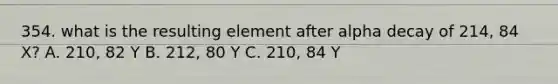 354. what is the resulting element after alpha decay of 214, 84 X? A. 210, 82 Y B. 212, 80 Y C. 210, 84 Y