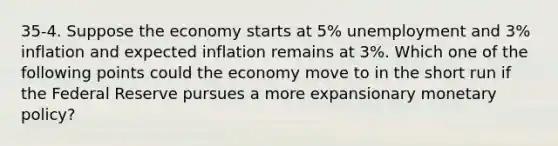 35-4. Suppose the economy starts at 5% unemployment and 3% inflation and expected inflation remains at 3%. Which one of the following points could the economy move to in the short run if the Federal Reserve pursues a more expansionary monetary policy?