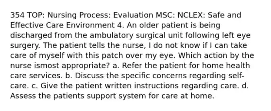 354 TOP: Nursing Process: Evaluation MSC: NCLEX: Safe and Effective Care Environment 4. An older patient is being discharged from the ambulatory surgical unit following left eye surgery. The patient tells the nurse, I do not know if I can take care of myself with this patch over my eye. Which action by the nurse ismost appropriate? a. Refer the patient for home health care services. b. Discuss the specific concerns regarding self-care. c. Give the patient written instructions regarding care. d. Assess the patients support system for care at home.