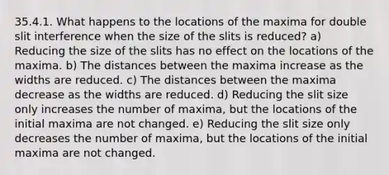 35.4.1. What happens to the locations of the maxima for double slit interference when the size of the slits is reduced? a) Reducing the size of the slits has no effect on the locations of the maxima. b) The distances between the maxima increase as the widths are reduced. c) The distances between the maxima decrease as the widths are reduced. d) Reducing the slit size only increases the number of maxima, but the locations of the initial maxima are not changed. e) Reducing the slit size only decreases the number of maxima, but the locations of the initial maxima are not changed.