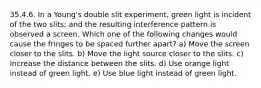 35.4.6. In a Young's double slit experiment, green light is incident of the two slits; and the resulting interference pattern is observed a screen. Which one of the following changes would cause the fringes to be spaced further apart? a) Move the screen closer to the slits. b) Move the light source closer to the slits. c) Increase the distance between the slits. d) Use orange light instead of green light. e) Use blue light instead of green light.