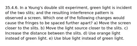 35.4.6. In a Young's double slit experiment, green light is incident of the two slits; and the resulting interference pattern is observed a screen. Which one of the following changes would cause the fringes to be spaced further apart? a) Move the screen closer to the slits. b) Move the light source closer to the slits. c) Increase the distance between the slits. d) Use orange light instead of green light. e) Use blue light instead of green light.