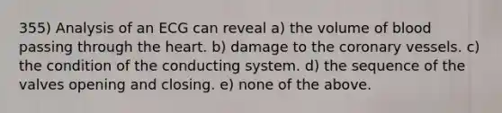 355) Analysis of an ECG can reveal a) the volume of blood passing through the heart. b) damage to the coronary vessels. c) the condition of the conducting system. d) the sequence of the valves opening and closing. e) none of the above.