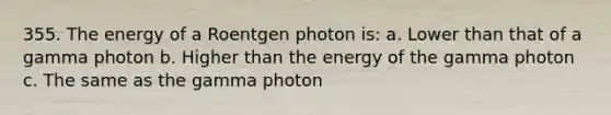 355. The energy of a Roentgen photon is: a. Lower than that of a gamma photon b. Higher than the energy of the gamma photon c. The same as the gamma photon