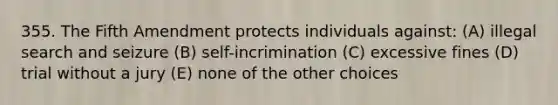 355. The Fifth Amendment protects individuals against: (A) illegal search and seizure (B) self-incrimination (C) excessive fines (D) trial without a jury (E) none of the other choices