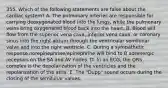 355. Which of the following statements are false about the cardiac system? A. The pulmonary arteries are responsible for carrying deoxygenated blood into the lungs, while the pulmonary veins bring oxygenated blood back into the heart. B. Blood will flow from the superior vena cava, inferior vena cava, or coronary sinus into the right atrium through the ventricular semilunar valve and into the right ventricle. C. During a sympathetic response norepinephrine/epinephrine will bind to B adrenergic receptors on the SA and AV nodes. D. In an ECG, the QRS complex is the depolarization of the ventricles and the repolarization of the atria. E. The "Dupp" sound occurs during the closing of the semilunar valves.