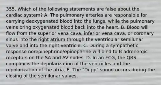 355. Which of the following statements are false about the cardiac system? A. The pulmonary arteries are responsible for carrying deoxygenated blood into the lungs, while the pulmonary veins bring oxygenated blood back into the heart. B. Blood will flow from the superior vena cava, inferior vena cava, or coronary sinus into the right atrium through the ventricular semilunar valve and into the right ventricle. C. During a sympathetic response norepinephrine/epinephrine will bind to B adrenergic receptors on the SA and AV nodes. D. In an ECG, the QRS complex is the depolarization of the ventricles and the repolarization of the atria. E. The "Dupp" sound occurs during the closing of the semilunar valves.