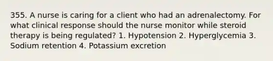 355. A nurse is caring for a client who had an adrenalectomy. For what clinical response should the nurse monitor while steroid therapy is being regulated? 1. Hypotension 2. Hyperglycemia 3. Sodium retention 4. Potassium excretion