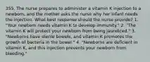 355. The nurse prepares to administer a vitamin K injection to a newborn, and the mother asks the nurse why her infant needs the injection. What best response should the nurse provide? 1. "Your newborn needs vitamin K to develop immunity." 2. "The vitamin K will protect your newborn from being jaundiced." 3. "Newborns have sterile bowels, and vitamin K promotes the growth of bacteria in the bowel." 4. "Newborns are deficient in vitamin K, and this injection prevents your newborn from bleeding."