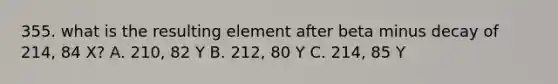 355. what is the resulting element after beta minus decay of 214, 84 X? A. 210, 82 Y B. 212, 80 Y C. 214, 85 Y