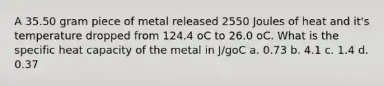 A 35.50 gram piece of metal released 2550 Joules of heat and it's temperature dropped from 124.4 oC to 26.0 oC. What is the specific heat capacity of the metal in J/goC a. 0.73 b. 4.1 c. 1.4 d. 0.37