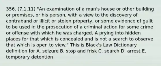 356. (7.1.11) "An examination of a man's house or other building or premises, or his person, with a view to the discovery of contraband or illicit or stolen property, or some evidence of guilt to be used in the prosecution of a criminal action for some crime or offense with which he was charged. A prying into hidden places for that which is concealed and is not a search to observe that which is open to view." This is Black's Law Dictionary definition for A. seizure B. stop and frisk C. search D. arrest E. temporary detention