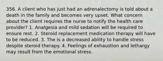 356. A client who has just had an adrenalectomy is told about a death in the family and becomes very upset. What concern about the client requires the nurse to notify the health care provider? 1. Analgesia and mild sedation will be required to ensure rest. 2. Steroid replacement medication therapy will have to be reduced. 3. The is a decreased ability to handle stress despite steroid therapy. 4. Feelings of exhaustion and lethargy may result from the emotional stress.