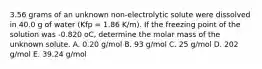 3.56 grams of an unknown non-electrolytic solute were dissolved in 40.0 g of water (Kfp = 1.86 K/m). If the freezing point of the solution was -0.820 oC, determine the molar mass of the unknown solute. A. 0.20 g/mol B. 93 g/mol C. 25 g/mol D. 202 g/mol E. 39.24 g/mol