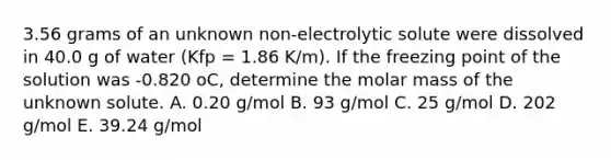 3.56 grams of an unknown non-electrolytic solute were dissolved in 40.0 g of water (Kfp = 1.86 K/m). If the freezing point of the solution was -0.820 oC, determine the molar mass of the unknown solute. A. 0.20 g/mol B. 93 g/mol C. 25 g/mol D. 202 g/mol E. 39.24 g/mol