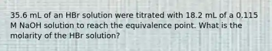 35.6 mL of an HBr solution were titrated with 18.2 mL of a 0.115 M NaOH solution to reach the equivalence point. What is the molarity of the HBr solution?