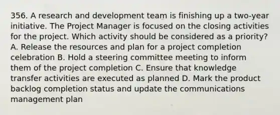 356. A research and development team is finishing up a two-year initiative. The Project Manager is focused on the closing activities for the project. Which activity should be considered as a priority? A. Release the resources and plan for a project completion celebration B. Hold a steering committee meeting to inform them of the project completion C. Ensure that knowledge transfer activities are executed as planned D. Mark the product backlog completion status and update the communications management plan