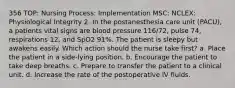 356 TOP: Nursing Process: Implementation MSC: NCLEX: Physiological Integrity 2. In the postanesthesia care unit (PACU), a patients vital signs are blood pressure 116/72, pulse 74, respirations 12, and SpO2 91%. The patient is sleepy but awakens easily. Which action should the nurse take first? a. Place the patient in a side-lying position. b. Encourage the patient to take deep breaths. c. Prepare to transfer the patient to a clinical unit. d. Increase the rate of the postoperative IV fluids.