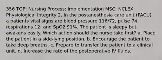 356 TOP: Nursing Process: Implementation MSC: NCLEX: Physiological Integrity 2. In the postanesthesia care unit (PACU), a patients vital signs are blood pressure 116/72, pulse 74, respirations 12, and SpO2 91%. The patient is sleepy but awakens easily. Which action should the nurse take first? a. Place the patient in a side-lying position. b. Encourage the patient to take deep breaths. c. Prepare to transfer the patient to a clinical unit. d. Increase the rate of the postoperative IV fluids.