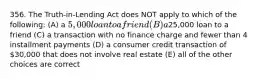 356. The Truth-in-Lending Act does NOT apply to which of the following: (A) a 5,000 loan to a friend (B) a25,000 loan to a friend (C) a transaction with no finance charge and fewer than 4 installment payments (D) a consumer credit transaction of 30,000 that does not involve real estate (E) all of the other choices are correct