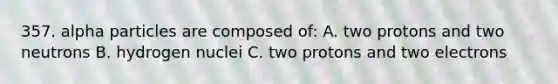 357. alpha particles are composed of: A. two protons and two neutrons B. hydrogen nuclei C. two protons and two electrons