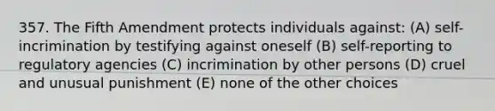 357. The Fifth Amendment protects individuals against: (A) self-incrimination by testifying against oneself (B) self-reporting to regulatory agencies (C) incrimination by other persons (D) cruel and unusual punishment (E) none of the other choices