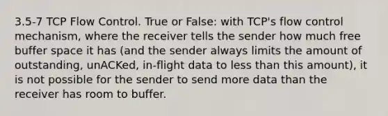 3.5-7 TCP Flow Control. True or False: with TCP's flow control mechanism, where the receiver tells the sender how much free buffer space it has (and the sender always limits the amount of outstanding, unACKed, in-flight data to <a href='https://www.questionai.com/knowledge/k7BtlYpAMX-less-than' class='anchor-knowledge'>less than</a> this amount), it is not possible for the sender to send more data than the receiver has room to buffer.