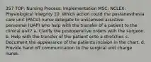 357 TOP: Nursing Process: Implementation MSC: NCLEX: Physiological Integrity 10. Which action could the postanesthesia care unit (PACU) nurse delegate to unlicensed assistive personnel (UAP) who help with the transfer of a patient to the clinical unit? a. Clarify the postoperative orders with the surgeon. b. Help with the transfer of the patient onto a stretcher. c. Document the appearance of the patients incision in the chart. d. Provide hand off communication to the surgical unit charge nurse.