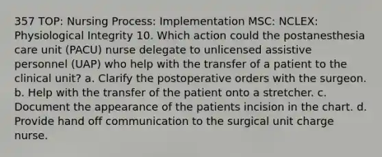 357 TOP: Nursing Process: Implementation MSC: NCLEX: Physiological Integrity 10. Which action could the postanesthesia care unit (PACU) nurse delegate to unlicensed assistive personnel (UAP) who help with the transfer of a patient to the clinical unit? a. Clarify the postoperative orders with the surgeon. b. Help with the transfer of the patient onto a stretcher. c. Document the appearance of the patients incision in the chart. d. Provide hand off communication to the surgical unit charge nurse.