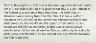 35.7.3. Blue light ( = 512 nm) is illuminating a thin film of plastic (nP = 1.60) that is on top of a glass sheet (nG = 1.45). Which of the following statements best describes the light that an observer sees coming from the thin film, if it has a uniform thickness of 0.200 m? a) You would see alternating bright and dark bands. b) You would see the spectrum of colors. c) You would see the film as uniformly bright due to constructive interference. d) You would see the film as uniformly dark due to destructive interference. e) You cannot see any effects because the film is too thin.