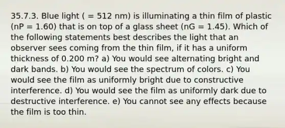 35.7.3. Blue light ( = 512 nm) is illuminating a thin film of plastic (nP = 1.60) that is on top of a glass sheet (nG = 1.45). Which of the following statements best describes the light that an observer sees coming from the thin film, if it has a uniform thickness of 0.200 m? a) You would see alternating bright and dark bands. b) You would see the spectrum of colors. c) You would see the film as uniformly bright due to constructive interference. d) You would see the film as uniformly dark due to destructive interference. e) You cannot see any effects because the film is too thin.