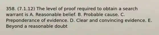 358. (7.1.12) The level of proof required to obtain a search warrant is A. Reasonable belief. B. Probable cause. C. Preponderance of evidence. D. Clear and convincing evidence. E. Beyond a reasonable doubt