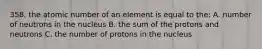 358. the atomic number of an element is equal to the: A. number of neutrons in the nucleus B. the sum of the protons and neutrons C. the number of protons in the nucleus