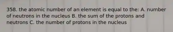 358. the atomic number of an element is equal to the: A. number of neutrons in the nucleus B. the sum of the protons and neutrons C. the number of protons in the nucleus