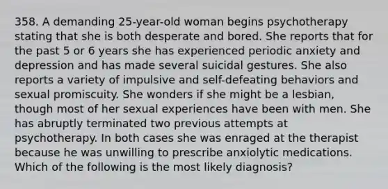 358. A demanding 25-year-old woman begins psychotherapy stating that she is both desperate and bored. She reports that for the past 5 or 6 years she has experienced periodic anxiety and depression and has made several suicidal gestures. She also reports a variety of impulsive and self-defeating behaviors and sexual promiscuity. She wonders if she might be a lesbian, though most of her sexual experiences have been with men. She has abruptly terminated two previous attempts at psychotherapy. In both cases she was enraged at the therapist because he was unwilling to prescribe anxiolytic medications. Which of the following is the most likely diagnosis?