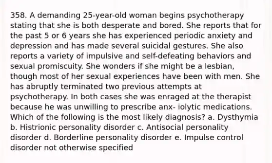 358. A demanding 25-year-old woman begins psychotherapy stating that she is both desperate and bored. She reports that for the past 5 or 6 years she has experienced periodic anxiety and depression and has made several suicidal gestures. She also reports a variety of impulsive and self-defeating behaviors and sexual promiscuity. She wonders if she might be a lesbian, though most of her sexual experiences have been with men. She has abruptly terminated two previous attempts at psychotherapy. In both cases she was enraged at the therapist because he was unwilling to prescribe anx- iolytic medications. Which of the following is the most likely diagnosis? a. Dysthymia b. Histrionic personality disorder c. Antisocial personality disorder d. Borderline personality disorder e. Impulse control disorder not otherwise specified