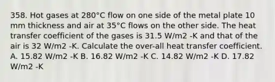 358. Hot gases at 280°C flow on one side of the metal plate 10 mm thickness and air at 35°C flows on the other side. The heat transfer coefficient of the gases is 31.5 W/m2 -K and that of the air is 32 W/m2 -K. Calculate the over-all heat transfer coefficient. A. 15.82 W/m2 -K B. 16.82 W/m2 -K C. 14.82 W/m2 -K D. 17.82 W/m2 -K