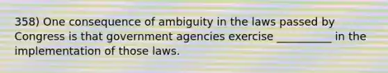 358) One consequence of ambiguity in the laws passed by Congress is that government agencies exercise __________ in the implementation of those laws.