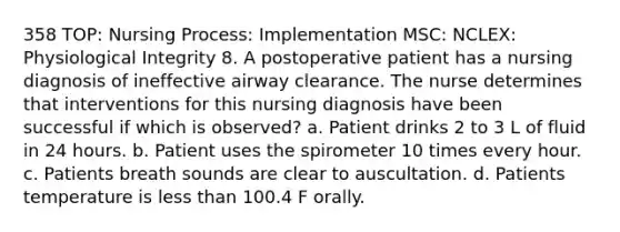 358 TOP: Nursing Process: Implementation MSC: NCLEX: Physiological Integrity 8. A postoperative patient has a nursing diagnosis of ineffective airway clearance. The nurse determines that interventions for this nursing diagnosis have been successful if which is observed? a. Patient drinks 2 to 3 L of fluid in 24 hours. b. Patient uses the spirometer 10 times every hour. c. Patients breath sounds are clear to auscultation. d. Patients temperature is less than 100.4 F orally.