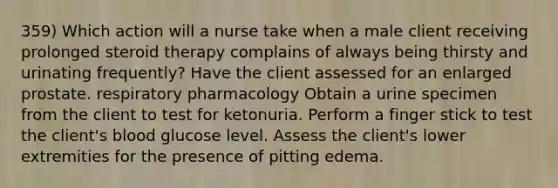 359) Which action will a nurse take when a male client receiving prolonged steroid therapy complains of always being thirsty and urinating frequently? Have the client assessed for an enlarged prostate. respiratory pharmacology Obtain a urine specimen from the client to test for ketonuria. Perform a finger stick to test the client's blood glucose level. Assess the client's lower extremities for the presence of pitting edema.