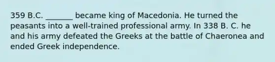 359 B.C. _______ became king of Macedonia. He turned the peasants into a well-trained professional army. In 338 B. C. he and his army defeated the Greeks at the battle of Chaeronea and ended Greek independence.