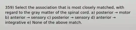 359) Select the association that is most closely matched, with regard to the gray matter of the spinal cord. a) posterior → motor b) anterior → sensory c) posterior → sensory d) anterior → integrative e) None of the above match.