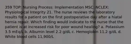 359 TOP: Nursing Process: Implementation MSC: NCLEX: Physiological Integrity 21. The nurse reviews the laboratory results for a patient on the first postoperative day after a hiatal hernia repair. Which finding would indicate to the nurse that the patient is at increased risk for poor wound healing? a. Potassium 3.5 mEq/L b. Albumin level 2.2 g/dL c. Hemoglobin 11.2 g/dL d. White blood cells 11,900/L