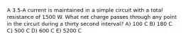 A 3.5-A current is maintained in a simple circuit with a total resistance of 1500 W. What net charge passes through any point in the circuit during a thirty second interval? A) 100 C B) 180 C C) 500 C D) 600 C E) 5200 C