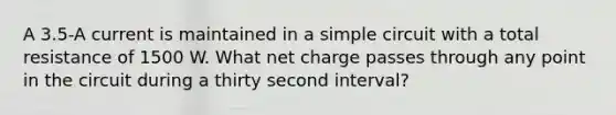 A 3.5-A current is maintained in a simple circuit with a total resistance of 1500 W. What net charge passes through any point in the circuit during a thirty second interval?