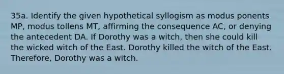 35a. Identify the given hypothetical syllogism as modus ponents MP, modus tollens MT, affirming the consequence AC, or denying the antecedent DA. If Dorothy was a witch, then she could kill the wicked witch of the East. Dorothy killed the witch of the East. Therefore, Dorothy was a witch.