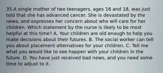 35.A single mother of two teenagers, ages 16 and 18, was just told that she has advanced cancer. She is devastated by the news, and expresses her concern about who will care for her children. Which statement by the nurse is likely to be most helpful at this time? A. Your children are old enough to help you make decisions about their futures. B. The social worker can tell you about placement alternatives for your children. C. Tell me what you would like to see happen with your children in the future. D. You have just received bad news, and you need some time to adjust to it.