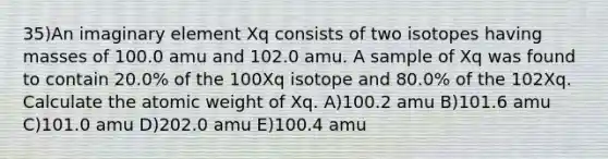 35)An imaginary element Xq consists of two isotopes having masses of 100.0 amu and 102.0 amu. A sample of Xq was found to contain 20.0% of the 100Xq isotope and 80.0% of the 102Xq. Calculate the atomic weight of Xq. A)100.2 amu B)101.6 amu C)101.0 amu D)202.0 amu E)100.4 amu