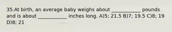 35.At birth, an average baby weighs about ____________ pounds and is about ____________ inches long. A)5; 21.5 B)7; 19.5 C)8; 19 D)8; 21